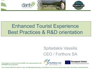 Enhanced Tourist Experience
          Best Practices & R&D orientation


                                                                    Spitadakis Vassilis
                                                                    CEO / Forthcrs SA
This project is co-financed by the ERDF and made possible by the
INTERREG IVC programme

The contents reflect the author's views. The Managing Authority is not liable for any use that may be made of the information contained therein
 
