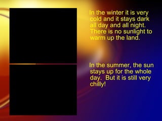 In the winter it is very cold and it stays dark all day and all night. There is no sunlight to warm up the land.   In the summer, the sun stays up for the whole day.  But it is still very chilly!   