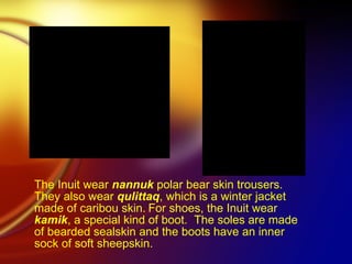 The Inuit wear  nannuk  polar bear skin trousers. They also wear  qulittaq , which is a winter jacket made of caribou skin.   For shoes, the Inuit wear  kamik , a special kind of boot.  The soles are made of bearded sealskin and the boots have an inner sock of soft sheepskin.   