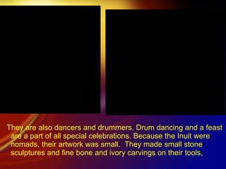 They are also dancers and drummers. Drum dancing and a feast are a part of all special celebrations. Because the Inuit were nomads, their artwork was small.  They made small stone sculptures and fine bone and ivory carvings on their tools, 