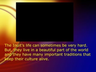 The Inuit’s life can sometimes be very hard.  But, they live in a beautiful part of the world and they have many important traditions that keep their culture alive. 