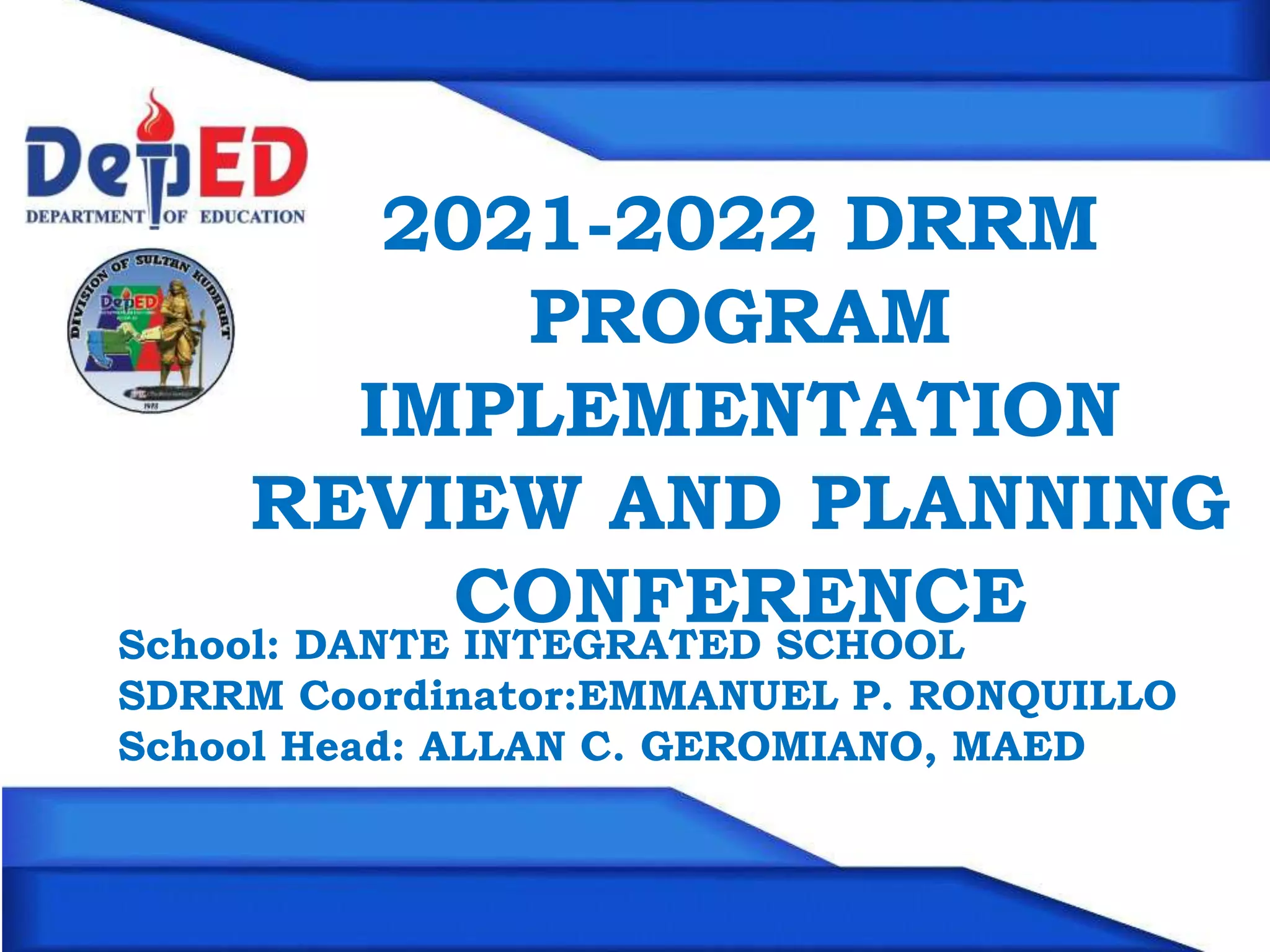2021-2022 DRRM
PROGRAM
IMPLEMENTATION
REVIEW AND PLANNING
CONFERENCE
School: DANTE INTEGRATED SCHOOL
SDRRM Coordinator:EMMANUEL P. RONQUILLO
School Head: ALLAN C. GEROMIANO, MAED