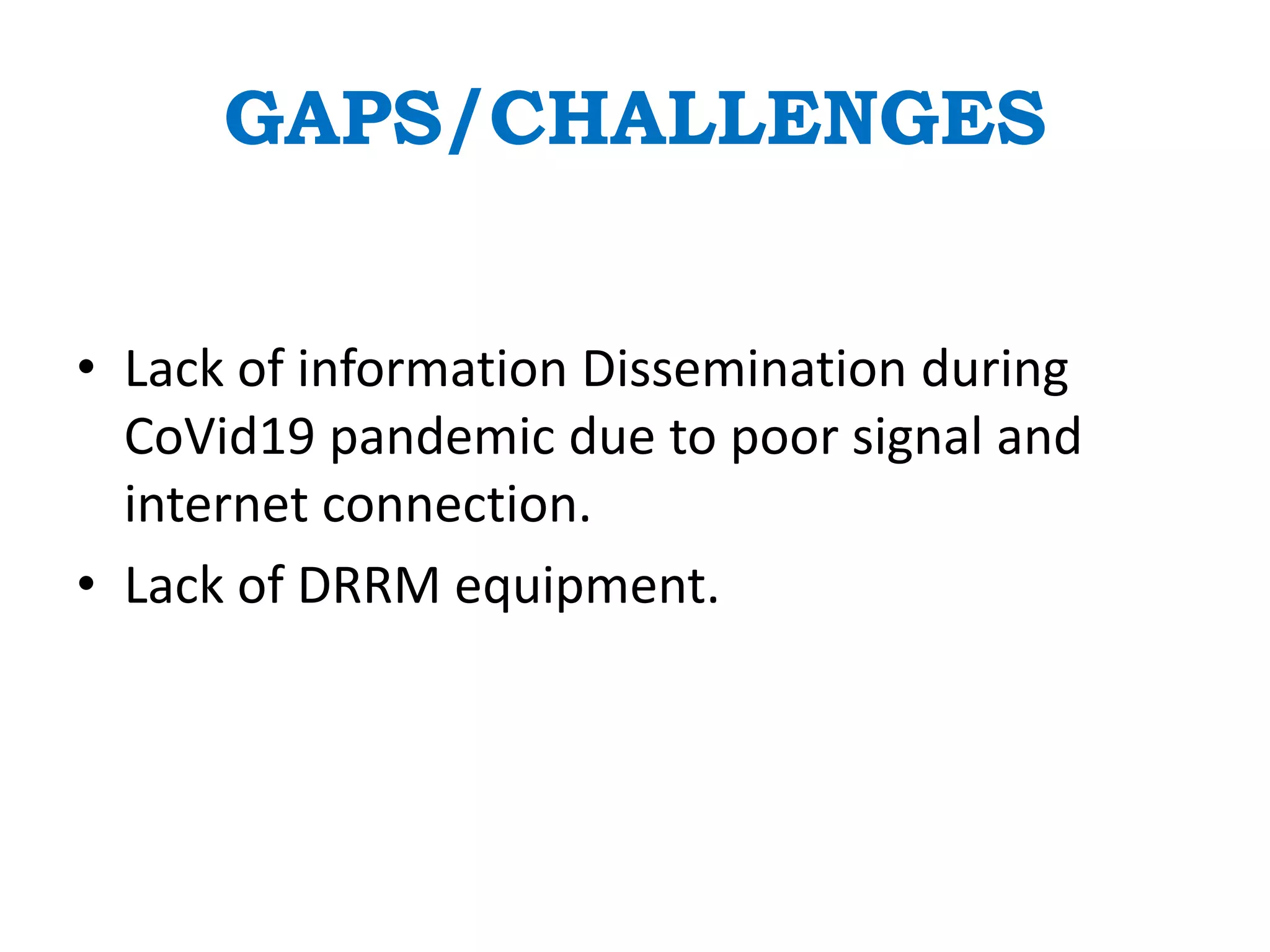 GAPS/CHALLENGES
• Lack of information Dissemination during
CoVid19 pandemic due to poor signal and
internet connection.
• Lack of DRRM equipment.