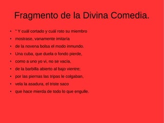 Fragmento de la Divina Comedia.
● " Y cuál cortado y cuál roto su miembro
● mostrase, vanamente imitaría
● de la novena bolsa el modo inmundo.
● Una cuba, que duela o fondo pierde,
● como a uno yo vi, no se vacía,
● de la barbilla abierto al bajo vientre;
● por las piernas las tripas le colgaban,
● vela la asadura, el triste saco
● que hace mierda de todo lo que engulle.
 