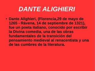 DANTE ALIGHIERI
● Dante Alighieri, (Florencia,29 de mayo de
1265 - Rávena, 14 de septiembre de 1321),
fue un poeta italiano, conocido por escribir
la Divina comedia, una de las obras
fundamentales de la transición del
pensamiento medieval al renacentista y una
de las cumbres de la literatura.
 