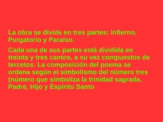 La obra se divide en tres partes: Infierno,
Purgatorio y Paraíso.
Cada una de sus partes está dividida en
treinta y tres cantos, a su vez compuestos de
tercetos. La composición del poema se
ordena según el simbolismo del número tres
(número que simboliza la trinidad sagrada,
Padre, Hijo y Espíritu Santo
 