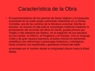 Característica de la Obra
● El experimentalismo de los poemas de Dante Alighieri y la búsqueda
consciente de un estilo propio culminarán finalmente en La Divina
Comedia, una de las cumbres de la literatura universal. Escrita en
tercetos, se resume en ella toda la cosmología medieval mediante la
presentación del recorrido del alma de Dante, guiada primero por
Virgilio y más adelante por Beatriz, en la expiación de sus pecados
en tres cantos: el Infierno, el Purgatorio y el Paraíso. Con un lenguaje
vívido y de gran riqueza expresiva, el poeta mezcla los elementos
simbólicos con referencias a personajes históricos y mitológicos,
hasta construir una equilibrada y grandiosa síntesis del saber
acumulado por el hombre desde la Antigüedad clásica hasta la Edad
Media.
 