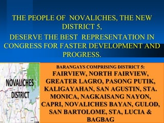 THE PEOPLE OF NOVALICHES, THE NEW
              DISTRICT 5,
 DESERVE THE BEST REPRESENTATION IN
CONGRESS FOR FASTER DEVELOPMENT AND
              PROGRESS.
           BARANGAYS COMPRISING DISTRICT 5:
           FAIRVIEW, NORTH FAIRVIEW,
         GREATER LAGRO, PASONG PUTIK,
         KALIGAYAHAN, SAN AGUSTIN, STA.
          MONICA, NAGKAISANG NAYON,
        CAPRI, NOVALICHES BAYAN, GULOD,
          SAN BARTOLOME, STA, LUCIA &
                    BAGBAG
 