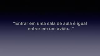 “Entrar em uma sala de aula é igual
entrar em um avião...”
 