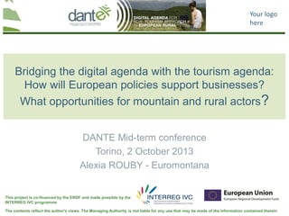 Your logo
here
The contents reflect the author's views. The Managing Authority is not liable for any use that may be made of the information contained therein
This project is co-financed by the ERDF and made possible by the
INTERREG IVC programme
Bridging the digital agenda with the tourism agenda:
How will European policies support businesses?
What opportunities for mountain and rural actors?
DANTE Mid-term conference
Torino, 2 October 2013
Alexia ROUBY - Euromontana
 