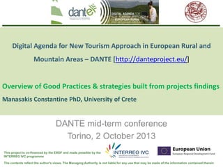 The contents reflect the author's views. The Managing Authority is not liable for any use that may be made of the information contained therein
This project is co-financed by the ERDF and made possible by the
INTERREG IVC programme
Digital Agenda for New Tourism Approach in European Rural and
Mountain Areas – DANTE [http://danteproject.eu/]
Overview of Good Practices & strategies built from projects findings
Manasakis Constantine PhD, University of Crete
DANTE mid-term conference
Torino, 2 October 2013
 
