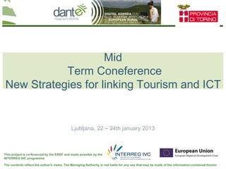 Your logo
here
The contents reflect the author's views. The Managing Authority is not liable for any use that may be made of the information contained therein
This project is co-financed by the ERDF and made possible by the
INTERREG IVC programme
Mid
Term Coneference
New Strategies for linking Tourism and ICT
Ljubljana, 22 – 24th january 2013
 