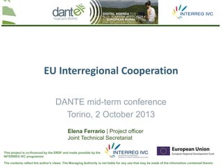 The contents reflect the author's views. The Managing Authority is not liable for any use that may be made of the information contained therein
This project is co-financed by the ERDF and made possible by the
INTERREG IVC programme
DANTE mid-term conference
Torino, 2 October 2013
EU Interregional Cooperation
Elena Ferrario | Project officer
Joint Technical Secretariat
 