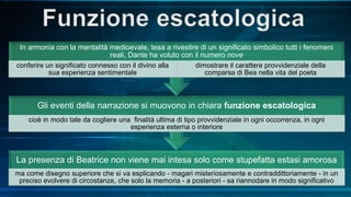 La presenza di Beatrice non viene mai intesa solo come stupefatta estasi amorosa
ma come disegno superiore che si va esplicando - magari misteriosamente e contraddittoriamente - in un
preciso evolvere di circostanze, che solo la memoria - a posteriori - sa riannodare in modo significativo
Gli eventi della narrazione si muovono in chiara funzione escatologica
cioè in modo tale da cogliere una finalità ultima di tipo provvidenziale in ogni occorrenza, in ogni
esperienza esterna o interiore
In armonia con la mentalità medioevale, tesa a rivestire di un significato simbolico tutti i fenomeni
reali, Dante ha voluto con il numero nove
conferire un significato connesso con il divino alla
sua esperienza sentimentale
dimostrare il carattere provvidenziale della
comparsa di Bea nella vita del poeta
 