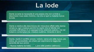 Dante avverte la necessità di una poesia che non si limiti a
descrivere il suo stato d’animo, ma che si ispiri a materia nuova:
la lode
Dante si dedica alla descrizione dei miracolosi effetti della donna
amata su ogni creatura perché ha capito che la felicità non
consiste nell’attesa di un appagamento esteriore (saluto), ma nel
lodare e contemplare lei, creatura sublime, miracolo in terra
Dante, risolto il conflitto amore / dolore, cerca uno stile nuovo, più
dolce, più accessibile, più chiaro per esprimere la raggiunta
serenità del suo animo
- Nuova materia (la lode) nuovo stile poetico (stilnovo) -
 