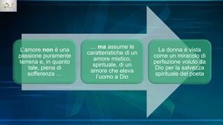 L’amore non è una
passione puramente
terrena e, in quanto
tale, piena di
sofferenza …
… ma assume le
caratteristiche di un
amore mistico,
spirituale, di un
amore che eleva
l’uomo a Dio
La donna è vista
come un miracolo di
perfezione voluto da
Dio per la salvezza
spirituale del poeta
 