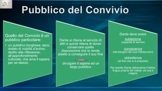 Quello del Convivio è un
pubblico particolare:
• un pubblico borghese, laico,
dotato di nobiltà d’animo,
dedito alla riflessione,
all’approfondimento
culturale, che ama il sapere
per se stesso
Dante si ritiene al servizio di
altri e quindi ritiene di dover
conservare quella
disposizione che lo rende
adatto a conseguire il suo fine
divulgare il sapere ad un
largo pubblico
Dante deve avere
subiezione
(capacità di servire)
conoscenza
(del bisogno dei suoi interlocutori)
obbedienza
(al fine che si è preposto)
Per questo Dante abbandona il latino,
lingua propria dei trattati, ed usa il
volgare
 