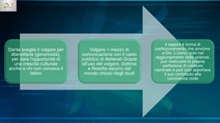 Dante sceglie il volgare per
liberalitade (generosità),
per dare l’opportunità di
una crescita culturale
anche a chi non conosce il
latino
Volgare = mezzo di
comunicazione con il vasto
pubblico di illetterati Grazie
all’uso del volgare, dottrina
e filosofia escono dal
mondo chiuso degli studi
Il sapere è forma di
perfezionamento che avvicina
a Dio. L’uomo, solo nel
raggiungimento della scienza,
può realizzare la propria
perfezione di creatura
razionale e può così apportare
il suo contributo alla
convivenza civile
 