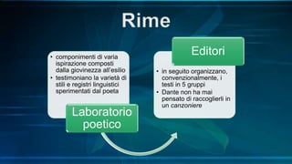 • componimenti di varia
ispirazione composti
dalla giovinezza all’esilio
• testimoniano la varietà di
stili e registri linguistici
sperimentati dal poeta
Laboratorio
poetico
• in seguito organizzano,
convenzionalmente, i
testi in 5 gruppi
• Dante non ha mai
pensato di raccoglierli in
un canzoniere
Editori
 
