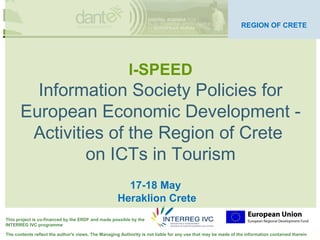 Your logo
                                                                                                                       here
                                                                                                               REGION OF CRETE




                                                          l-SPEED
         Information Society Policies for
       European Economic Development -
        Activities of the Region of Crete
                on ICTs in Tourism
                                                       17-18 May
                                                     Heraklion Crete
This project is co-financed by the ERDF and made possible by the
INTERREG IVC programme

The contents reflect the author's views. The Managing Authority is not liable for any use that may be made of the information contained therein
 