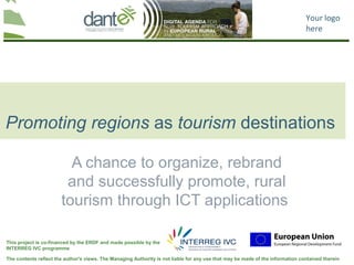 Your logo
                                                                                                                                here




Promoting regions as tourism destinations

                         A chance to organize, rebrand
                        and successfully promote, rural
                       tourism through ICT applications

This project is co-financed by the ERDF and made possible by the
INTERREG IVC programme

The contents reflect the author's views. The Managing Authority is not liable for any use that may be made of the information contained therein
 