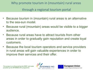 Why promote tourism in (mountain) rural areaslogo
                                                      Your
                                                                 here
                             through a regional tourism portal

• Because tourism in (mountain) rural areas is an alternative
  to the sea-sun model.
• Because rural (mountain) areas would be visible to a bigger
  audience.
• Because rural areas have to attract tourists from other
  areas in order to gradually gain reputation and create loyal
  customers.
• Because the local tourism operators and service providers
  in rural areas will gain valuable experiences in order to
  improve their services and their offer.


This project is co-financed by the ERDF and made
possible by the INTERREG IVC programme
 