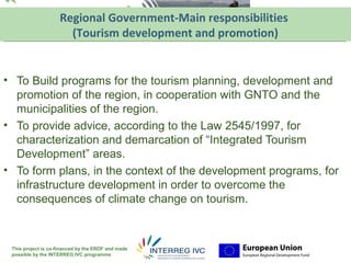 Regional Government-Main responsibilitiesYour logo
                      (Tourism development and promotion) here


• To Build programs for the tourism planning, development and
  promotion of the region, in cooperation with GNTO and the
  municipalities of the region.
• To provide advice, according to the Law 2545/1997, for
  characterization and demarcation of “Integrated Tourism
  Development” areas.
• To form plans, in the context of the development programs, for
  infrastructure development in order to overcome the
  consequences of climate change on tourism.



 This project is co-financed by the ERDF and made
 possible by the INTERREG IVC programme
 