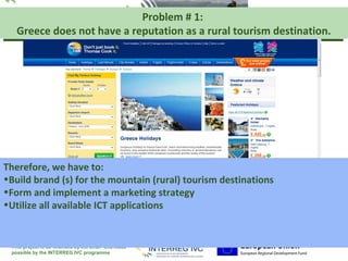 Problem # 1:                  Your logo
                                                          here
   Greece does not have a reputation as a rural tourism destination.




Therefore, we have to:
•Build brand (s) for the mountain (rural) tourism destinations
•Form and implement a marketing strategy
•Utilize all available ICT applications


 This project is co-financed by the ERDF and made
 possible by the INTERREG IVC programme
 