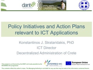 Your logo
here
The contents reflect the author's views. The Managing Authority is not liable for any use that may be made of the information contained therein
This project is co-financed by the ERDF and made possible by the
INTERREG IVC programme
Policy Initiatives and Action Plans
relevant to ICT Applications
Konstantinos J. Strataridakis, PhD
ICT Director
Decentralized Administration of Crete
 