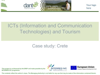 Your logo
                                                                                                                                here




         ICTs (Information and Communication
              Technologies) and Tourism

                                              Case study: Crete



This project is co-financed by the ERDF and made possible by the
INTERREG IVC programme

The contents reflect the author's views. The Managing Authority is not liable for any use that may be made of the information contained therein
 