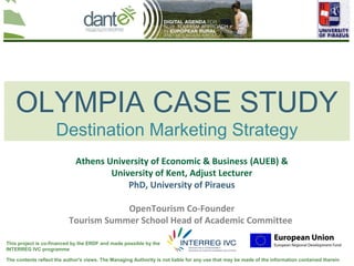 OLYMPIA CASE STUDY
                     Destination Marketing Strategy
                             Athens University of Economic & Business (AUEB) &
                                     University of Kent, Adjust Lecturer
                                         PhD, University of Piraeus

                                      OpenTourism Co-Founder
                          Tourism Summer School Head of Academic Committee

This project is co-financed by the ERDF and made possible by the
INTERREG IVC programme

The contents reflect the author's views. The Managing Authority is not liable for any use that may be made of the information contained therein
 