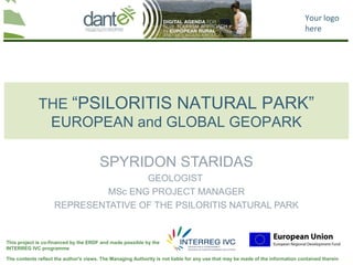 Your logo
                                                                                                                                here




             THE “PSILORITIS NATURAL PARK”
              EUROPEAN and GLOBAL GEOPARK

                                        SPYRIDON STARIDAS
                                    GEOLOGIST
                             MSc ENG PROJECT MANAGER
                    REPRESENTATIVE OF THE PSILORITIS NATURAL PARK


This project is co-financed by the ERDF and made possible by the
INTERREG IVC programme

The contents reflect the author's views. The Managing Authority is not liable for any use that may be made of the information contained therein
 
