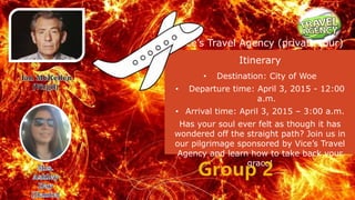 Vice’s Travel Agency (private tour)
Itinerary
• Destination: City of Woe
• Departure time: April 3, 2015 - 12:00
a.m.
• Arrival time: April 3, 2015 – 3:00 a.m.
Has your soul ever felt as though it has
wondered off the straight path? Join us in
our pilgrimage sponsored by Vice’s Travel
Agency and learn how to take back your
grace!
 