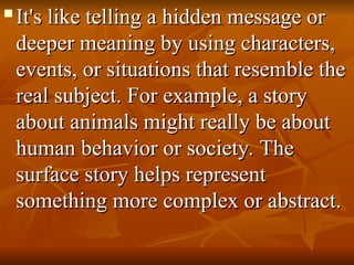 
It's like telling a hidden message or
It's like telling a hidden message or
deeper meaning by using characters,
deeper meaning by using characters,
events, or situations that resemble the
events, or situations that resemble the
real subject. For example, a story
real subject. For example, a story
about animals might really be about
about animals might really be about
human behavior or society. The
human behavior or society. The
surface story helps represent
surface story helps represent
something more complex or abstract.
something more complex or abstract.
 