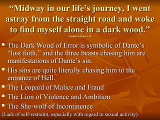 “
“Midway in our life’s journey, I went
Midway in our life’s journey, I went
astray from the straight road and woke
astray from the straight road and woke
to find myself alone in a dark wood.”
to find myself alone in a dark wood.”
Canto I, lines 1-3
Canto I, lines 1-3
 The Dark Wood of Error is symbolic of Dante’s
The Dark Wood of Error is symbolic of Dante’s
“lost faith,” and the three beasts chasing him are
“lost faith,” and the three beasts chasing him are
manifestations of Dante’s sin.
manifestations of Dante’s sin.
 His sins are quite literally chasing him to the
His sins are quite literally chasing him to the
entrance of Hell.
entrance of Hell.
 The Leopard of Malice and Fraud
The Leopard of Malice and Fraud
 The Lion of Violence and Ambition
The Lion of Violence and Ambition
 The She-wolf of Incontinence
The She-wolf of Incontinence
(Lack of self-restraint, especially with regard to sexual activity)
(Lack of self-restraint, especially with regard to sexual activity)
 
