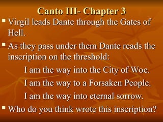 Canto III- Chapter 3
Canto III- Chapter 3

Virgil leads Dante through the Gates of
Virgil leads Dante through the Gates of
Hell.
Hell.

As they pass under them Dante reads the
As they pass under them Dante reads the
inscription on the threshold:
inscription on the threshold:
I am the way into the City of Woe.
I am the way into the City of Woe.
I am the way to a Forsaken People.
I am the way to a Forsaken People.
I am the way into eternal sorrow.
I am the way into eternal sorrow.

Who do you think wrote this inscription?
Who do you think wrote this inscription?
 
