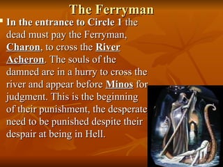 The Ferryman
The Ferryman

In the entrance to Circle 1
In the entrance to Circle 1 the
the
dead must pay the Ferryman,
dead must pay the Ferryman,
Charon
Charon, to cross the
, to cross the River
River
Acheron
Acheron. The souls of the
. The souls of the
damned are in a hurry to cross the
damned are in a hurry to cross the
river and appear before
river and appear before Minos
Minos for
for
judgment. This is the beginning
judgment. This is the beginning
of their punishment, the desperate
of their punishment, the desperate
need to be punished despite their
need to be punished despite their
despair at being in Hell.
despair at being in Hell.
 