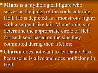 
Minos
Minos is a mythological figure who
is a mythological figure who
serves as the judge of the souls entering
serves as the judge of the souls entering
Hell. He is depicted as a monstrous figure
Hell. He is depicted as a monstrous figure
with a serpent-like tail. Minos' role is to
with a serpent-like tail. Minos' role is to
determine the appropriate circle of Hell
determine the appropriate circle of Hell
for each soul based on the sins they
for each soul based on the sins they
committed during their lifetime.
committed during their lifetime.

Charon
Charon does not want to let Dante Pass
does not want to let Dante Pass
because he is alive and does not belong in
because he is alive and does not belong in
Hell.
Hell.
 