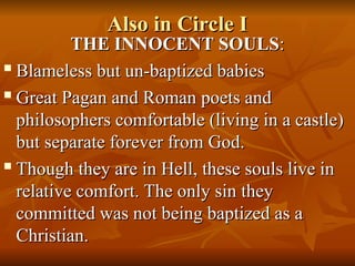 Also in Circle I
Also in Circle I
THE INNOCENT SOULS
THE INNOCENT SOULS:
:

Blameless but un-baptized babies
Blameless but un-baptized babies

Great Pagan and Roman poets and
Great Pagan and Roman poets and
philosophers comfortable (living in a castle)
philosophers comfortable (living in a castle)
but separate forever from God.
but separate forever from God.

Though they are in Hell, these souls live in
Though they are in Hell, these souls live in
relative comfort. The only sin they
relative comfort. The only sin they
committed was not being baptized as a
committed was not being baptized as a
Christian.
Christian.
 