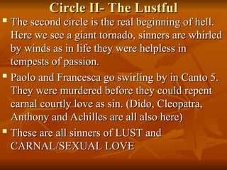 Circle II- The Lustful
Circle II- The Lustful

The second circle is the real beginning of hell.
The second circle is the real beginning of hell.
Here we see a giant tornado, sinners are whirled
Here we see a giant tornado, sinners are whirled
by winds as in life they were helpless in
by winds as in life they were helpless in
tempests of passion.
tempests of passion.

Paolo and Francesca go swirling by in Canto 5.
Paolo and Francesca go swirling by in Canto 5.
They were murdered before they could repent
They were murdered before they could repent
carnal courtly love as sin. (Dido, Cleopatra,
carnal courtly love as sin. (Dido, Cleopatra,
Anthony and Achilles are all also here)
Anthony and Achilles are all also here)

These are all sinners of LUST and
These are all sinners of LUST and
CARNAL/SEXUAL LOVE
CARNAL/SEXUAL LOVE
 