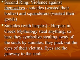 
Second Ring: Violence against
Second Ring: Violence against
themselves
themselves - suicides (wasted their
- suicides (wasted their
bodies) and squanderers (wasted their
bodies) and squanderers (wasted their
goods)
goods)

Suicides (with harpies) - Harpies in
Suicides (with harpies) - Harpies in
Greek Mythology steal anything, so
Greek Mythology steal anything, so
here they symbolize stealing away of
here they symbolize stealing away of
the souls by suicides, they puck out the
the souls by suicides, they puck out the
eyes of their victims. Eyes are the
eyes of their victims. Eyes are the
gateway to the soul.
gateway to the soul.
 