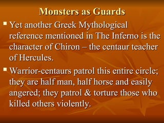 Monsters as Guards
Monsters as Guards

Yet another Greek Mythological
Yet another Greek Mythological
reference mentioned in The Inferno is the
reference mentioned in The Inferno is the
character of Chiron – the centaur teacher
character of Chiron – the centaur teacher
of Hercules.
of Hercules.

Warrior-centaurs patrol this entire circle;
Warrior-centaurs patrol this entire circle;
they are half man, half horse and easily
they are half man, half horse and easily
angered; they patrol & torture those who
angered; they patrol & torture those who
killed others violently.
killed others violently.
 