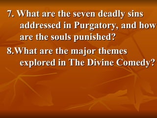 7. What are the seven deadly sins
7. What are the seven deadly sins
addressed in Purgatory, and how
addressed in Purgatory, and how
are the souls punished?
are the souls punished?
8.What are the major themes
8.What are the major themes
explored in The Divine Comedy?
explored in The Divine Comedy?
 