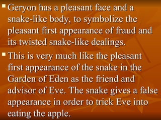 
Geryon has a pleasant face and a
Geryon has a pleasant face and a
snake-like body, to symbolize the
snake-like body, to symbolize the
pleasant first appearance of fraud and
pleasant first appearance of fraud and
its twisted snake-like dealings.
its twisted snake-like dealings.

This is very much like the pleasant
This is very much like the pleasant
first appearance of the snake in the
first appearance of the snake in the
Garden of Eden as the friend and
Garden of Eden as the friend and
advisor of Eve. The snake gives a false
advisor of Eve. The snake gives a false
appearance in order to trick Eve into
appearance in order to trick Eve into
eating the apple.
eating the apple.
 