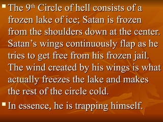 
The 9
The 9th
th
Circle of hell consists of a
Circle of hell consists of a
frozen lake of ice; Satan is frozen
frozen lake of ice; Satan is frozen
from the shoulders down at the center.
from the shoulders down at the center.
Satan’s wings continuously flap as he
Satan’s wings continuously flap as he
tries to get free from his frozen jail.
tries to get free from his frozen jail.
The wind created by his wings is what
The wind created by his wings is what
actually freezes the lake and makes
actually freezes the lake and makes
the rest of the circle cold.
the rest of the circle cold.

In essence, he is trapping himself.
In essence, he is trapping himself.
 