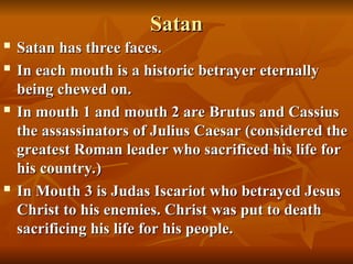 Satan
Satan
 Satan has three faces.
Satan has three faces.

In each mouth is a historic betrayer eternally
In each mouth is a historic betrayer eternally
being chewed on.
being chewed on.
 In mouth 1 and mouth 2 are Brutus and Cassius
In mouth 1 and mouth 2 are Brutus and Cassius
the assassinators of Julius Caesar (considered the
the assassinators of Julius Caesar (considered the
greatest Roman leader who sacrificed his life for
greatest Roman leader who sacrificed his life for
his country.)
his country.)
 In Mouth 3 is Judas Iscariot who betrayed Jesus
In Mouth 3 is Judas Iscariot who betrayed Jesus
Christ to his enemies. Christ was put to death
Christ to his enemies. Christ was put to death
sacrificing his life for his people.
sacrificing his life for his people.
 