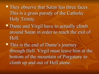 
They observe that Satan has three faces.
They observe that Satan has three faces.
This is a gross parody of the Catholic
This is a gross parody of the Catholic
Holy Trinity.
Holy Trinity.
 Dante and Virgil have to actually climb
Dante and Virgil have to actually climb
around Satan in order to reach the exit of
around Satan in order to reach the exit of
Hell.
Hell.

This is the end of Dante’s journey
This is the end of Dante’s journey
through Hell. Virgil must leave him at the
through Hell. Virgil must leave him at the
bottom of the mountain of Purgatory to
bottom of the mountain of Purgatory to
climb up and out of Hell alone.
climb up and out of Hell alone.
 