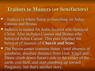 Traitors to Masters
Traitors to Masters (or benefactors)
(or benefactors)
 - Judecca is where Satan is munching on Judas,
- Judecca is where Satan is munching on Judas,
Cassius and Brutus
Cassius and Brutus
 Judecca is named for Judas Iscariot who betrayed
Judecca is named for Judas Iscariot who betrayed
Christ. Also includes Cassius and Brutus who
Christ. Also includes Cassius and Brutus who
betrayed Julius Caesar. This puts together the
betrayed Julius Caesar. This puts together the
betrayal of masters of
betrayal of masters of Church and State.
Church and State.
 The frozen center contains Satan - total absence of
The frozen center contains Satan - total absence of
goodness; absolute distance from God; Virgil and
goodness; absolute distance from God; Virgil and
Dante climb down Satan's side to the center of the
Dante climb down Satan's side to the center of the
earth; exit Hell, and start climbing up toward
earth; exit Hell, and start climbing up toward
Purgatory, but that's another story.
Purgatory, but that's another story.
 