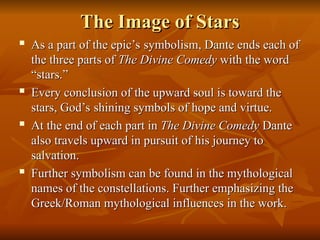 The Image of Stars
The Image of Stars
 As a part of the epic’s symbolism, Dante ends each of
As a part of the epic’s symbolism, Dante ends each of
the three parts of
the three parts of The Divine Comedy
The Divine Comedy with the word
with the word
“stars.”
“stars.”
 Every conclusion of the upward soul is toward the
Every conclusion of the upward soul is toward the
stars, God’s shining symbols of hope and virtue.
stars, God’s shining symbols of hope and virtue.
 At the end of each part in
At the end of each part in The Divine Comedy
The Divine Comedy Dante
Dante
also travels upward in pursuit of his journey to
also travels upward in pursuit of his journey to
salvation.
salvation.
 Further symbolism can be found in the mythological
Further symbolism can be found in the mythological
names of the constellations. Further emphasizing the
names of the constellations. Further emphasizing the
Greek/Roman mythological influences in the work.
Greek/Roman mythological influences in the work.
 