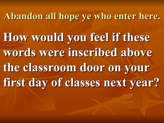 Abandon all hope ye who enter here.
Abandon all hope ye who enter here.
How would you feel if these
How would you feel if these
words were inscribed above
words were inscribed above
the classroom door on your
the classroom door on your
first day of classes next year?
first day of classes next year?
 